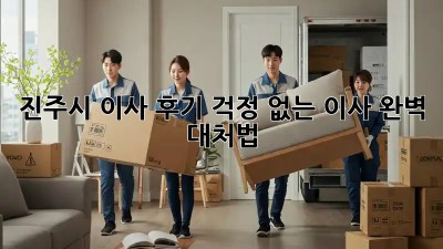 진주시 이사 후기: 걱정 없는 이사, 완벽 대처법!